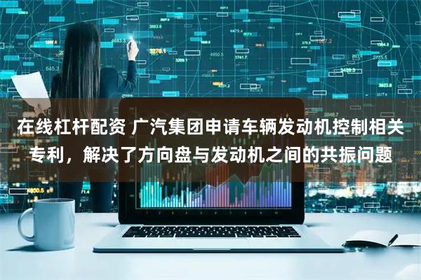 在线杠杆配资 广汽集团申请车辆发动机控制相关专利，解决了方向盘与发动机之间的共振问题
