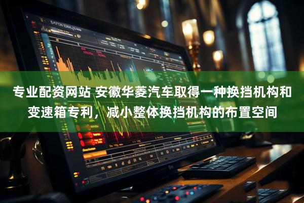 专业配资网站 安徽华菱汽车取得一种换挡机构和变速箱专利，减小整体换挡机构的布置空间