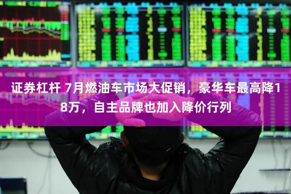 证券杠杆 7月燃油车市场大促销，豪华车最高降18万，自主品牌也加入降价行列