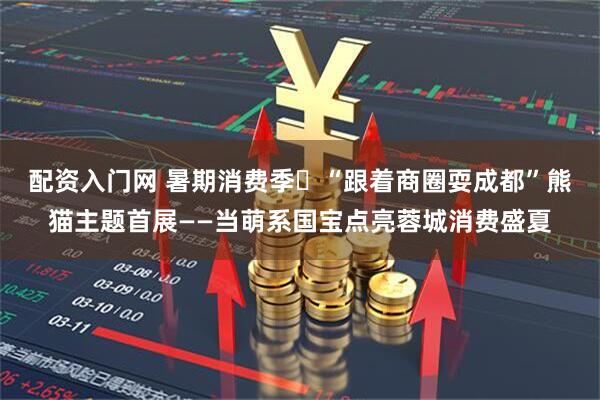 配资入门网 暑期消费季㉘“跟着商圈耍成都”熊猫主题首展——当萌系国宝点亮蓉城消费盛夏