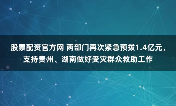 股票配资官方网 两部门再次紧急预拨1.4亿元，支持贵州、湖南做好受灾群众救助工作