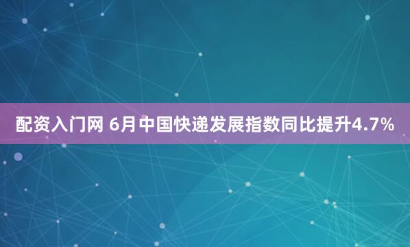 配资入门网 6月中国快递发展指数同比提升4.7%