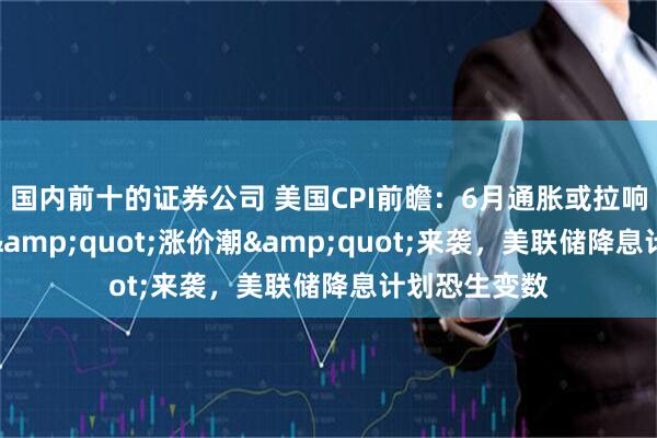 国内前十的证券公司 美国CPI前瞻：6月通胀或拉响警报！关税&quot;涨价潮&quot;来袭，美联储降息计划恐生变数