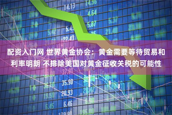 配资入门网 世界黄金协会：黄金需要等待贸易和利率明朗 不排除美国对黄金征收关税的可能性