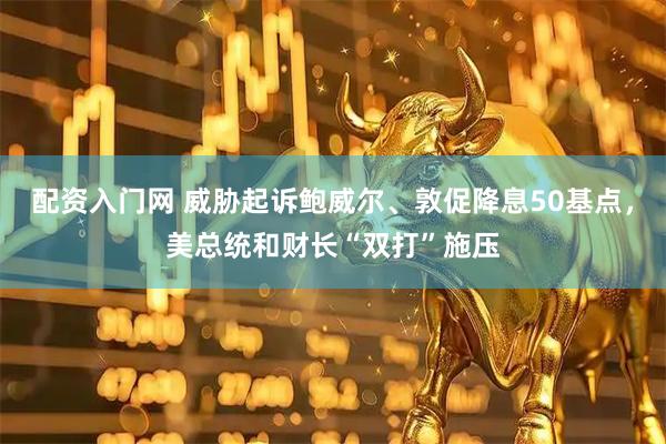 配资入门网 威胁起诉鲍威尔、敦促降息50基点，美总统和财长“双打”施压
