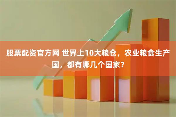 股票配资官方网 世界上10大粮仓，农业粮食生产国，都有哪几个国家？