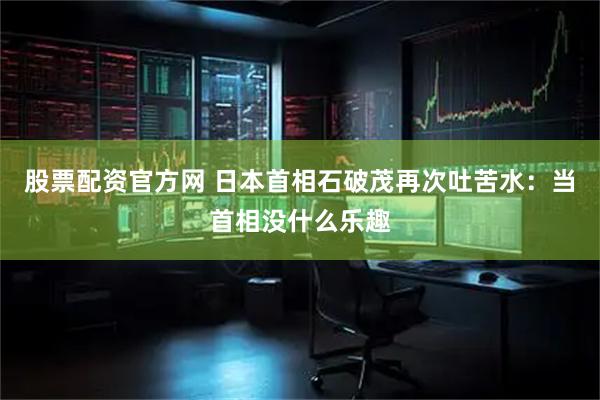 股票配资官方网 日本首相石破茂再次吐苦水：当首相没什么乐趣