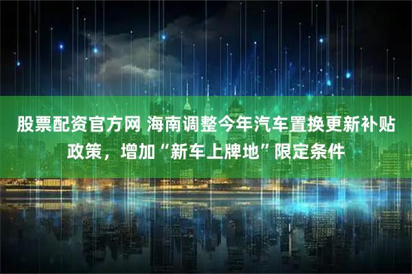股票配资官方网 海南调整今年汽车置换更新补贴政策，增加“新车上牌地”限定条件