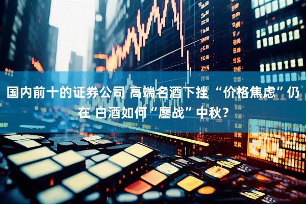 国内前十的证券公司 高端名酒下挫 “价格焦虑”仍在 白酒如何“鏖战”中秋？