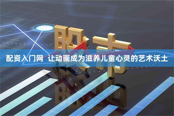 配资入门网  让动画成为滋养儿童心灵的艺术沃土