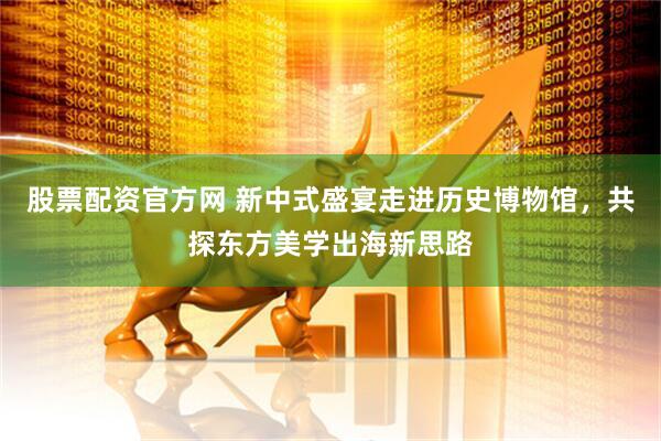 股票配资官方网 新中式盛宴走进历史博物馆，共探东方美学出海新思路
