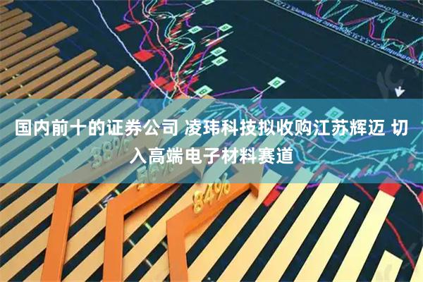 国内前十的证券公司 凌玮科技拟收购江苏辉迈 切入高端电子材料赛道