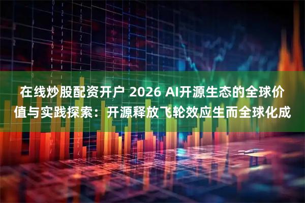 在线炒股配资开户 2026 AI开源生态的全球价值与实践探索：开源释放飞轮效应生而全球化成