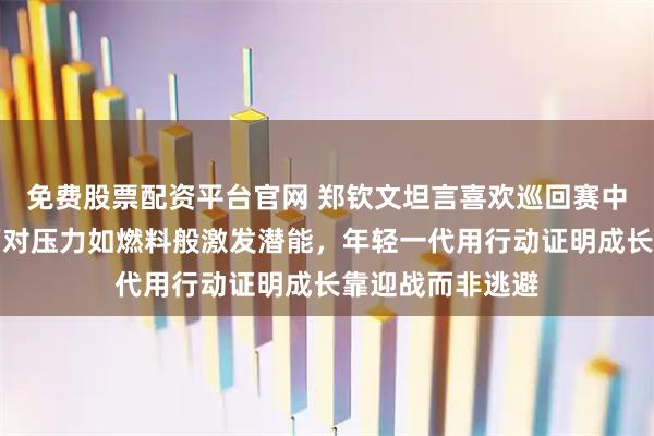 免费股票配资平台官网 郑钦文坦言喜欢巡回赛中的激烈比拼，面对压力如燃料般激发潜能，年轻一代用行动证明成长靠迎战而非逃避