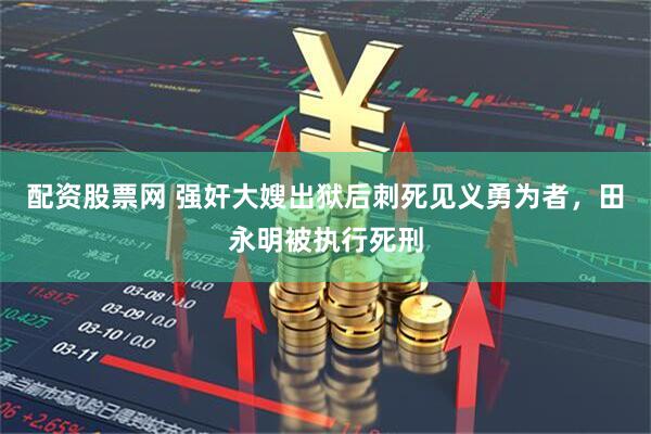 配资股票网 强奸大嫂出狱后刺死见义勇为者，田永明被执行死刑