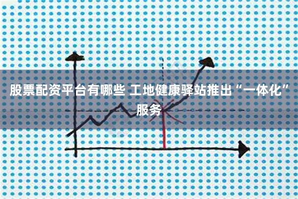 股票配资平台有哪些 工地健康驿站推出“一体化”服务