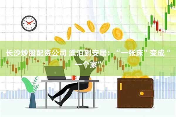 长沙炒股配资公司 漂泊到安居：“一张床”变成“一个家”