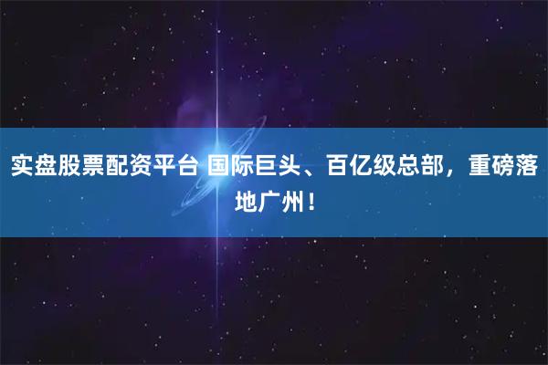 实盘股票配资平台 国际巨头、百亿级总部，重磅落地广州！
