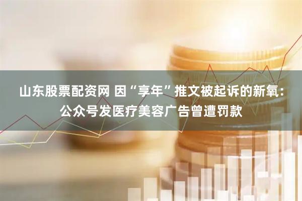 山东股票配资网 因“享年”推文被起诉的新氧：公众号发医疗美容广告曾遭罚款
