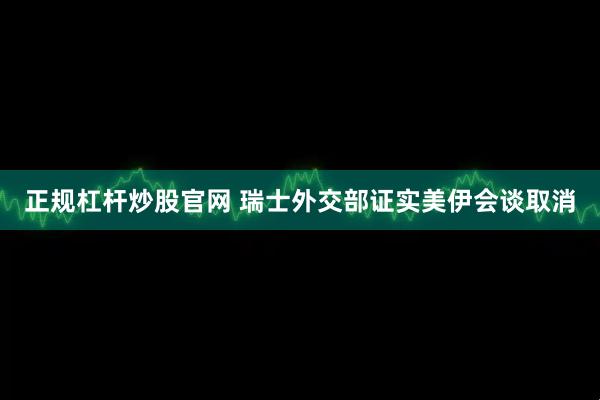 正规杠杆炒股官网 瑞士外交部证实美伊会谈取消