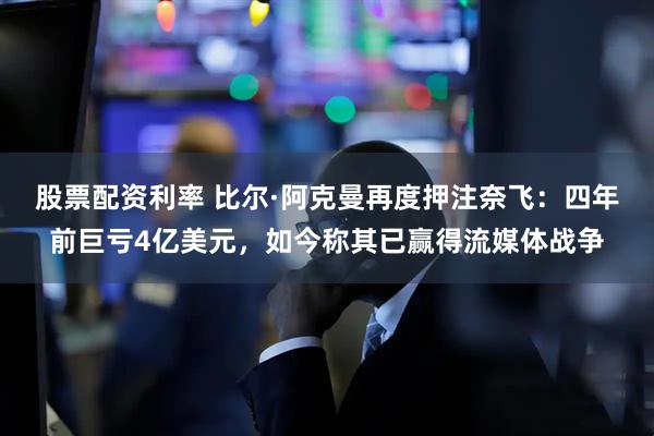 股票配资利率 比尔·阿克曼再度押注奈飞：四年前巨亏4亿美元，如今称其已赢得流媒体战争