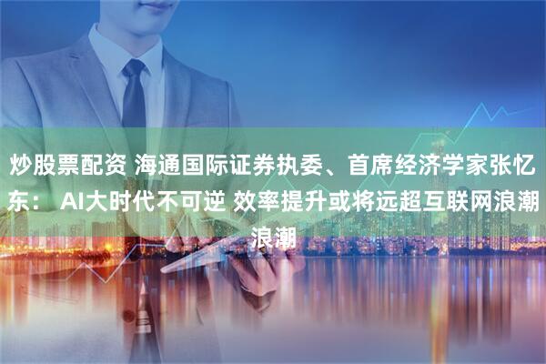 炒股票配资 海通国际证券执委、首席经济学家张忆东： AI大时代不可逆 效率提升或将远超互联网浪潮